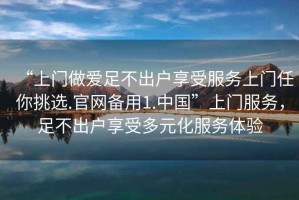 “上門(mén)做愛(ài)足不出戶(hù)享受服務(wù)上門(mén)任你挑選.官網(wǎng)備用1.中國”上門(mén)服務(wù)，足不出戶(hù)享受多元化服務(wù)體驗