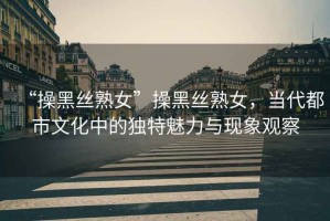 “操黑絲熟女”操黑絲熟女，當代都市文化中的獨特魅力與現象觀(guān)察