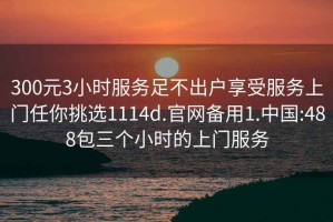 300元3小時(shí)服務(wù)足不出戶(hù)享受服務(wù)上門(mén)任你挑選1114d.官網(wǎng)備用1.中國:488包三個(gè)小時(shí)的上門(mén)服務(wù)