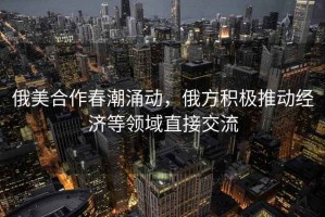 俄美合作春潮涌動(dòng)，俄方積極推動(dòng)經(jīng)濟等領(lǐng)域直接交流