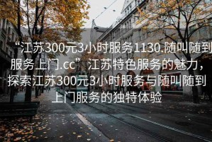 “江蘇300元3小時(shí)服務(wù)1130.隨叫隨到服務(wù)上門(mén).cc”江蘇特色服務(wù)的魅力，探索江蘇300元3小時(shí)服務(wù)與隨叫隨到上門(mén)服務(wù)的獨特體驗