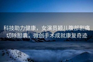 科技助力健康，女演員穎兒腹部劇痛切除膽囊，微創(chuàng  )手術(shù)成就康復奇跡