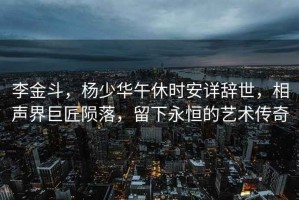 李金斗，楊少華午休時(shí)安詳辭世，相聲界巨匠隕落，留下永恒的藝術(shù)傳奇