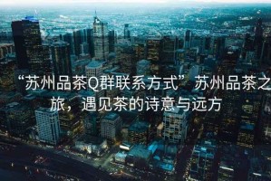 “蘇州品茶Q群聯(lián)系方式”蘇州品茶之旅，遇見(jiàn)茶的詩(shī)意與遠方