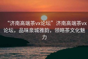 “濟南高端茶vx論壇”濟南高端茶vx論壇，品味泉城雅韻，領(lǐng)略茶文化魅力