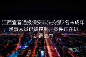 江西宜春通報保安非法拘禁2名未成年，涉事人員已被控制，案件正在進(jìn)一步調查中