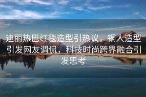 迪麗熱巴紅毯造型引熱議，銅人造型引發(fā)網(wǎng)友調侃，科技時(shí)尚跨界融合引發(fā)思考