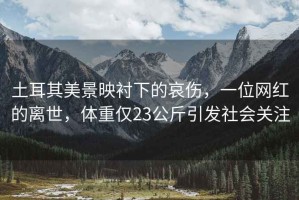 土耳其美景映襯下的哀傷，一位網(wǎng)紅的離世，體重僅23公斤引發(fā)社會(huì )關(guān)注