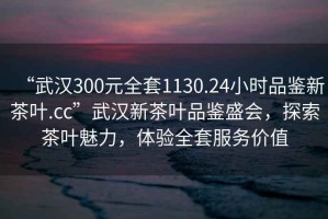 “武漢300元全套1130.24小時(shí)品鑒新茶葉.cc”武漢新茶葉品鑒盛會(huì )，探索茶葉魅力，體驗全套服務(wù)價(jià)值