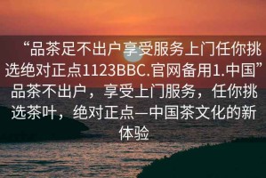 “品茶足不出戶(hù)享受服務(wù)上門(mén)任你挑選絕對正點(diǎn)1123BBC.官網(wǎng)備用1.中國”品茶不出戶(hù)，享受上門(mén)服務(wù)，任你挑選茶葉，絕對正點(diǎn)—中國茶文化的新體驗
