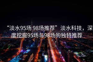 “淡水95場(chǎng) 98場(chǎng)推薦”淡水科技，深度挖掘95場(chǎng)與98場(chǎng)的獨特推薦