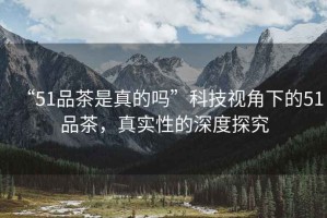 “51品茶是真的嗎”科技視角下的51品茶，真實(shí)性的深度探究