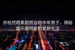 井柏然曬素顏照自稱(chēng)中年男子，揭秘娛樂(lè )圈明星的素顏生活
