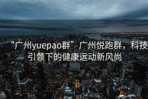 “廣州yuepao群”廣州悅跑群，科技引領(lǐng)下的健康運動(dòng)新風(fēng)尚