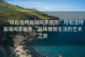 “呼和浩特高端喝茶服務(wù)”呼和浩特高端喝茶服務(wù)，品味雅致生活的藝術(shù)之旅