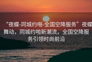 “夜蝶-同城約啪-全國空降服務(wù)”夜蝶舞動(dòng)，同城約啪新潮流，全國空降服務(wù)引領(lǐng)時(shí)尚前沿