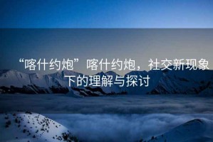 “喀什約炮”喀什約炮，社交新現象下的理解與探討