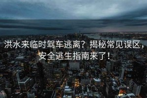 洪水來(lái)臨時(shí)駕車(chē)逃離？揭秘常見(jiàn)誤區，安全逃生指南來(lái)了！