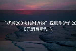 “撫順200塊錢(qián)附近約”撫順附近約200元消費新動(dòng)向