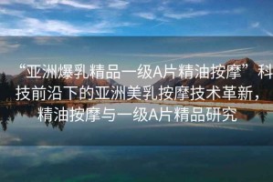 “亞洲爆乳精品一級A片精油按摩”科技前沿下的亞洲美乳按摩技術(shù)革新，精油按摩與一級A片精品研究