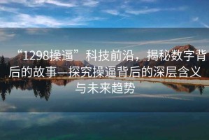 “1298操逼”科技前沿，揭秘數字背后的故事—探究操逼背后的深層含義與未來(lái)趨勢