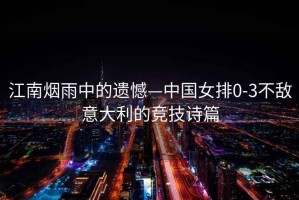 江南煙雨中的遺憾—中國女排0-3不敵意大利的競技詩(shī)篇