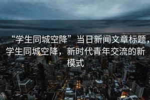 “學(xué)生同城空降”當日新聞文章標題，學(xué)生同城空降，新時(shí)代青年交流的新模式