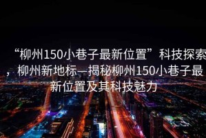 “柳州150小巷子最新位置”科技探索，柳州新地標—揭秘柳州150小巷子最新位置及其科技魅力