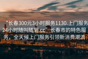 “長(cháng)春300元3小時(shí)服務(wù)1130.上門(mén)服務(wù)24小時(shí)隨叫隨到.cc”長(cháng)春市的特色服務(wù)，全天候上門(mén)服務(wù)引領(lǐng)新消費潮流