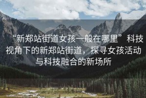 “新鄭站街道女孩一般在哪里”科技視角下的新鄭站街道，探尋女孩活動(dòng)與科技融合的新場(chǎng)所