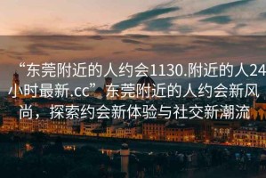 “東莞附近的人約會(huì )1130.附近的人24小時(shí)最新.cc”東莞附近的人約會(huì )新風(fēng)尚，探索約會(huì )新體驗與社交新潮流