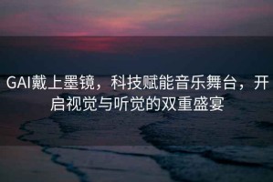 GAI戴上墨鏡，科技賦能音樂(lè )舞臺，開(kāi)啟視覺(jué)與聽(tīng)覺(jué)的雙重盛宴