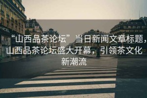 “山西品茶論壇”當日新聞文章標題，山西品茶論壇盛大開(kāi)幕，引領(lǐng)茶文化新潮流