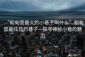 “和甸營(yíng)最火的小巷子叫什么”和甸營(yíng)最炫目的巷子—探尋神秘小巷的魅力