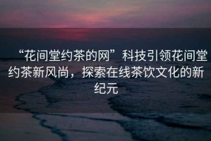 “花間堂約茶的網(wǎng)”科技引領(lǐng)花間堂約茶新風(fēng)尚，探索在線(xiàn)茶飲文化的新紀元