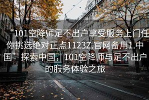 “101空降師足不出戶(hù)享受服務(wù)上門(mén)任你挑選絕對正點(diǎn)1123Z.官網(wǎng)備用1.中國”探索中國，101空降師與足不出戶(hù)的服務(wù)體驗之旅