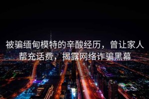 被騙緬甸模特的辛酸經(jīng)歷，曾讓家人幫充話(huà)費，揭露網(wǎng)絡(luò )詐騙黑幕
