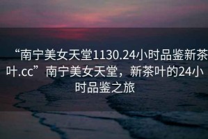“南寧美女天堂1130.24小時(shí)品鑒新茶葉.cc”南寧美女天堂，新茶葉的24小時(shí)品鑒之旅