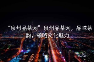 “泉州品茶網(wǎng)”泉州品茶網(wǎng)，品味茶韻，領(lǐng)略文化魅力