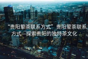 “貴陽(yáng)葷茶聯(lián)系方式”貴陽(yáng)葷茶聯(lián)系方式—探索貴陽(yáng)的獨特茶文化