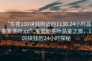 “東莞100塊錢(qián)附近約1130.24小時(shí)品鑒新茶葉.cc”東莞新茶葉品鑒之旅，100塊錢(qián)的24小時(shí)探秘