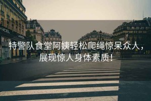 特警隊食堂阿姨輕松爬繩驚呆眾人，展現驚人身體素質(zhì)！