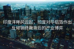 印度洋畔風(fēng)云起，印度對華鋁箔作出反傾銷(xiāo)終裁背后的產(chǎn)業(yè)博弈