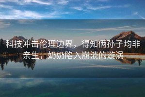 科技沖擊倫理邊界，得知倆孫子均非親生，奶奶陷入崩潰的漩渦
