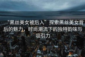 “黑絲美女被后入”探索黑絲美女背后的魅力，時(shí)尚潮流下的獨特韻味與吸引力