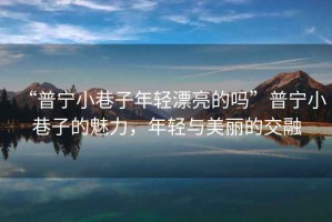 “普寧小巷子年輕漂亮的嗎”普寧小巷子的魅力，年輕與美麗的交融