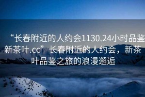 “長(cháng)春附近的人約會(huì )1130.24小時(shí)品鑒新茶葉.cc”長(cháng)春附近的人約會(huì )，新茶葉品鑒之旅的浪漫邂逅