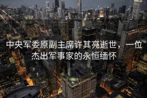 中央軍委原副主席許其亮逝世，一位杰出軍事家的永恒緬懷