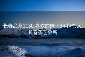 長(cháng)春品茶1130.喜歡的妹子24小時(shí).cc:長(cháng)春茶藝會(huì )所
