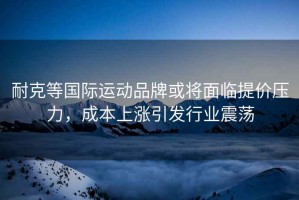 耐克等國際運動(dòng)品牌或將面臨提價(jià)壓力，成本上漲引發(fā)行業(yè)震蕩